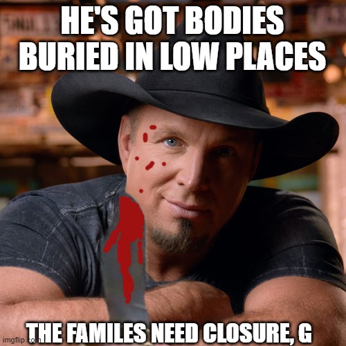Garth Brooks Killer | HE'S GOT BODIES BURIED IN LOW PLACES; THE FAMILES NEED CLOSURE, G | image tagged in garth brooks,tom segura,murder,serial killer,bodies,friends in low places | made w/ Imgflip meme maker