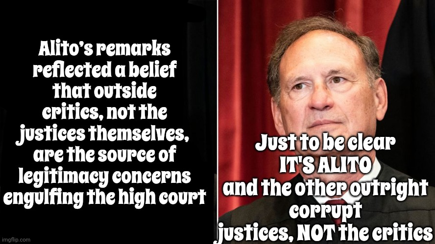 It's Definately YOU | Alito’s remarks reflected a belief that outside critics, not the justices themselves, are the source of legitimacy concerns engulfing the high court; Just to be clear
IT'S ALITO
and the other outright corrupt justices, NOT the critics | image tagged in supreme court,illegitimate supreme court justices,corrupt supreme court,domestic terrorists,scumbag republicans,memes | made w/ Imgflip meme maker