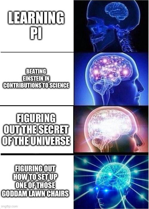 How smart are you? | LEARNING PI; BEATING EINSTEIN IN CONTRIBUTIONS TO SCIENCE; FIGURING OUT THE SECRET OF THE UNIVERSE; FIGURING OUT HOW TO SET UP ONE OF THOSE GODDAM LAWN CHAIRS | image tagged in memes,expanding brain | made w/ Imgflip meme maker