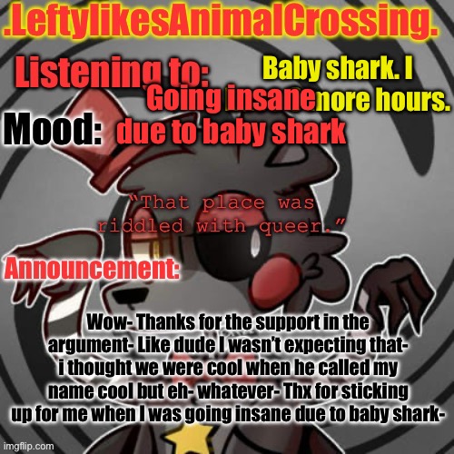 Ah- | Baby shark. I have 8 more hours. Going insane due to baby shark; Wow- Thanks for the support in the argument- Like dude I wasn’t expecting that- i thought we were cool when he called my name cool but eh- whatever- Thx for sticking up for me when I was going insane due to baby shark- | image tagged in lefty s template | made w/ Imgflip meme maker