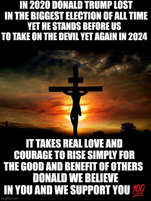 Trump 2024 | IN 2020 DONALD TRUMP LOST IN THE BIGGEST ELECTION OF ALL TIME; YET HE STANDS BEFORE US
TO TAKE ON THE DEVIL YET AGAIN IN 2024; IT TAKES REAL LOVE AND COURAGE TO RISE SIMPLY FOR THE GOOD AND BENEFIT OF OTHERS; DONALD WE BELIEVE
IN YOU AND WE SUPPORT YOU 💯 | image tagged in memes,politics | made w/ Imgflip meme maker