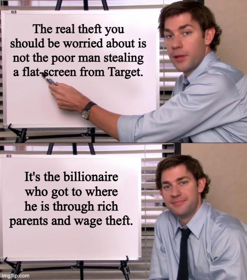 Jim Halpert Explains | The real theft you should be worried about is not the poor man stealing a flat-screen from Target. It's the billionaire who got to where he is through rich parents and wage theft. | image tagged in jim halpert explains,capitalism,billionaire,elon musk,theft | made w/ Imgflip meme maker