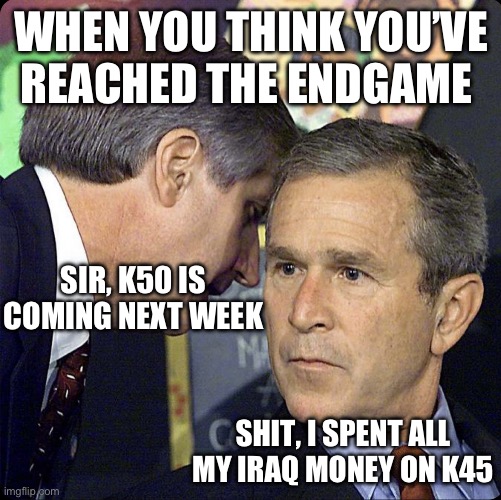 Bush informed of k50 in the pipeline | WHEN YOU THINK YOU’VE REACHED THE ENDGAME; SIR, K50 IS COMING NEXT WEEK; SHIT, I SPENT ALL MY IRAQ MONEY ON K45 | image tagged in bush informed of k50 in the pipeline,george bush | made w/ Imgflip meme maker