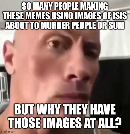The Rock Eyebrows | SO MANY PEOPLE MAKING THESE MEMES USING IMAGES OF ISIS ABOUT TO MURDER PEOPLE OR SUM; BUT WHY THEY HAVE THOSE IMAGES AT ALL? | image tagged in the rock eyebrows | made w/ Imgflip meme maker