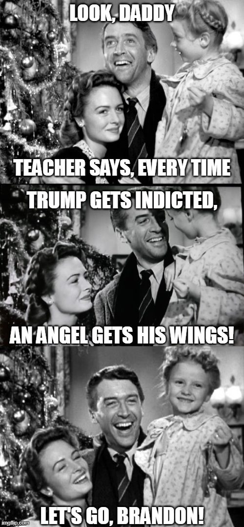 He's a wonderful candadate | LOOK, DADDY
 
 
 
 
 
 
TEACHER SAYS, EVERY TIME; TRUMP GETS INDICTED,
 

 

 
 
 
AN ANGEL GETS HIS WINGS!
 
 
 
 
 

 

 
LET'S GO, BRANDON! | image tagged in it's a wonderful life | made w/ Imgflip meme maker