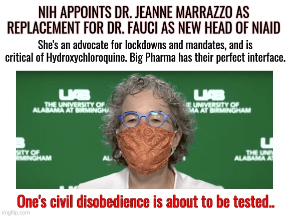 Here we go again.. | NIH APPOINTS DR. JEANNE MARRAZZO AS REPLACEMENT FOR DR. FAUCI AS NEW HEAD OF NIAID; She's an advocate for lockdowns and mandates, and is critical of Hydroxychloroquine. Big Pharma has their perfect interface. One's civil disobedience is about to be tested.. | image tagged in blank white template,big pharma,niaid,dr fauci | made w/ Imgflip meme maker