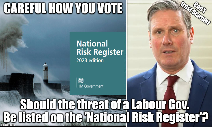 Should the threat of a Labour Gov. be listed on the 'National Risk Register'? | Can't
trust Starmer; CAREFUL HOW YOU VOTE; #Immigration #Starmerout #Labour #JonLansman #wearecorbyn #KeirStarmer #DianeAbbott #McDonnell #cultofcorbyn #labourisdead #Momentum #labourracism #socialistsunday #nevervotelabour #socialistanyday #Antisemitism #Savile #SavileGate #Paedo #Worboys #GroomingGangs #Paedophile #IllegalImmigration #Immigrants #Invasion #StarmerResign #Starmeriswrong #SirSoftie #SirSofty #PatCullen #Cullen #RCN #nurse #nursing #strikes #SueGray #Blair #Steroids #Economy #NationalRiskRegister; Should the threat of a Labour Gov. 
Be listed on the 'National Risk Register'? | image tagged in illegal immigration,dale vince just stop oil,starmerout getstarmerout,stop boats rwanda,ulez tax khan,starmer national risk | made w/ Imgflip meme maker