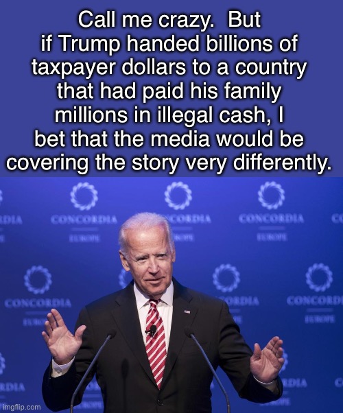 Media | Call me crazy.  But if Trump handed billions of taxpayer dollars to a country that had paid his family millions in illegal cash, I bet that the media would be covering the story very differently. | image tagged in joe biden | made w/ Imgflip meme maker