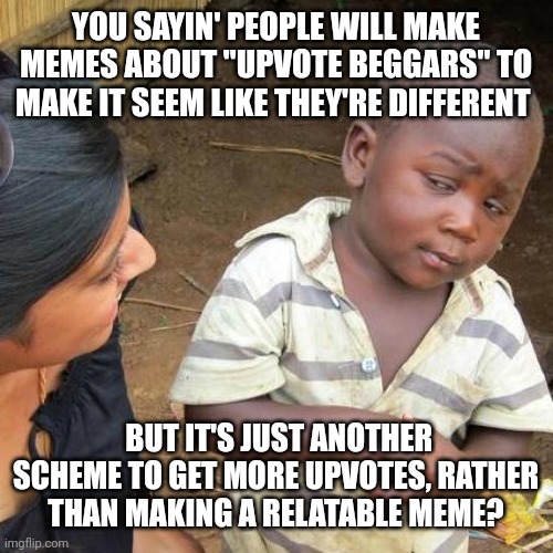 Third World Skeptical Kid | YOU SAYIN' PEOPLE WILL MAKE MEMES ABOUT "UPVOTE BEGGARS" TO MAKE IT SEEM LIKE THEY'RE DIFFERENT; BUT IT'S JUST ANOTHER SCHEME TO GET MORE UPVOTES, RATHER THAN MAKING A RELATABLE MEME? | image tagged in memes,third world skeptical kid | made w/ Imgflip meme maker