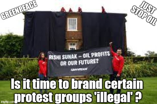 Is it time to brand certain protest groups 'illegal' ? | GREENPEACE; JUST 
STOP OIL; #Immigration #Starmerout #Labour #JonLansman #wearecorbyn #KeirStarmer #DianeAbbott #McDonnell #cultofcorbyn #labourisdead #Momentum #labourracism #socialistsunday #nevervotelabour #socialistanyday #Antisemitism #Savile #SavileGate #Paedo #Worboys #GroomingGangs #Paedophile #IllegalImmigration #Immigrants #Invasion #StarmerResign #Starmeriswrong #SirSoftie #SirSofty #PatCullen #Cullen #RCN #nurse #nursing #strikes #SueGray #Blair #Steroids #Economy #JustStopOil #DaleVince; Is it time to brand certain 
protest groups 'illegal' ? | image tagged in greenpeace just stop oil,illegal immigration,dalevince just stop oil,ulez tax khan,starmerout getstarmerout,labourisdead | made w/ Imgflip meme maker