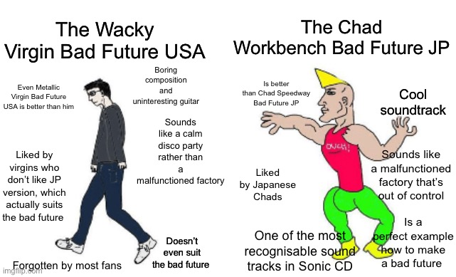 DISCLAIMER: This meme is ***NOT*** meant to offend **anyone**, and is *only* made for entertainment purposes. Thank you for read | The Chad Workbench Bad Future JP; The Wacky Virgin Bad Future USA; Boring composition and uninteresting guitar; Sounds like a calm disco party rather than a malfunctioned factory; Is better than Chad Speedway Bad Future JP; Even Metallic Virgin Bad Future USA is better than him; Cool soundtrack; Liked by virgins who don’t like JP version, which actually suits the bad future; Sounds like a malfunctioned factory that’s out of control; Liked by Japanese Chads; Is a perfect example how to make a bad future; One of the most recognisable sound tracks in Sonic CD; Doesn’t even suit the bad future; Forgotten by most fans | image tagged in virgin vs chad | made w/ Imgflip meme maker