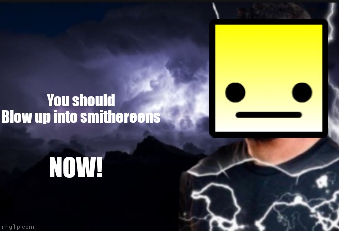 You've been trolled, you've been trolled, now blow up into smithereens | You should
Blow up into smithereens; NOW! | image tagged in k wodr blank | made w/ Imgflip meme maker