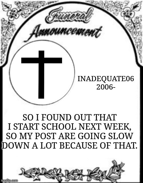 Obituary funeral announcement | INADEQUATE06
2006-; SO I FOUND OUT THAT I START SCHOOL NEXT WEEK, SO MY POST ARE GOING SLOW DOWN A LOT BECAUSE OF THAT. | image tagged in obituary funeral announcement | made w/ Imgflip meme maker