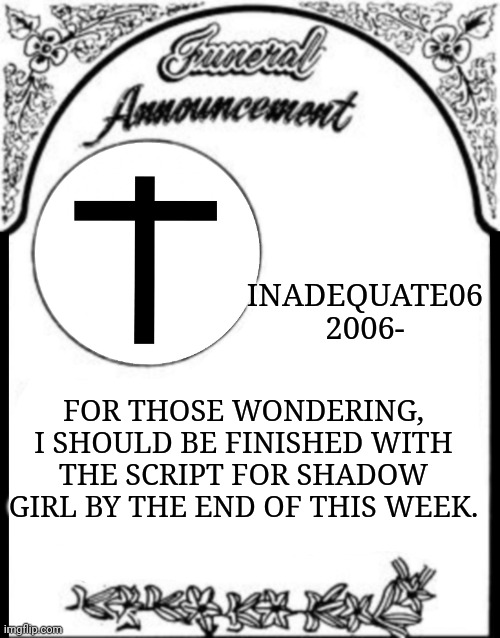 Obituary funeral announcement | INADEQUATE06
2006-; FOR THOSE WONDERING, I SHOULD BE FINISHED WITH THE SCRIPT FOR SHADOW GIRL BY THE END OF THIS WEEK. | image tagged in obituary funeral announcement | made w/ Imgflip meme maker