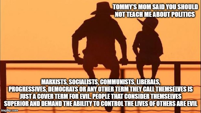 Cowboy wisdom, you need to know them and what motivates them. | TOMMY'S MOM SAID YOU SHOULD NOT TEACH ME ABOUT POLITICS; MARXISTS, SOCIALISTS, COMMUNISTS, LIBERALS, PROGRESSIVES, DEMOCRATS OR ANY OTHER TERM THEY CALL THEMSELVES IS JUST A COVER TERM FOR EVIL. PEOPLE THAT CONSIDER THEMSELVES SUPERIOR AND DEMAND THE ABILITY TO CONTROL THE LIVES OF OTHERS ARE EVIL | image tagged in cowboy father and son,democrat war on america,cowboy wisdom,evil,socialism,progressive groomers | made w/ Imgflip meme maker