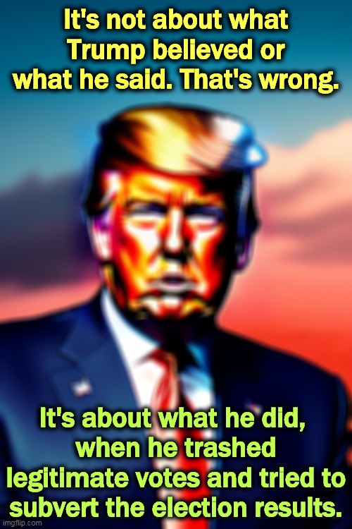 It's not about what Trump believed or what he said. That's wrong. It's about what he did, 
when he trashed legitimate votes and tried to subvert the election results. | image tagged in trump,trash,votes,election 2020,guilty | made w/ Imgflip meme maker