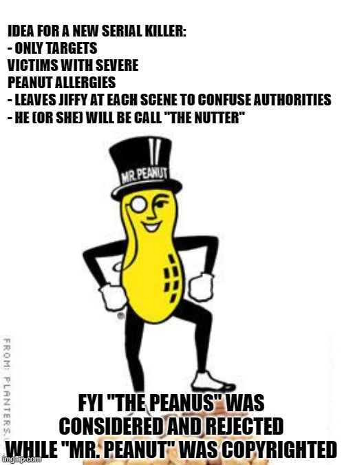 mr peanut | IDEA FOR A NEW SERIAL KILLER:
- ONLY TARGETS VICTIMS WITH SEVERE PEANUT ALLERGIES
- LEAVES JIFFY AT EACH SCENE TO CONFUSE AUTHORITIES
- HE (OR SHE) WILL BE CALL "THE NUTTER"; FYI "THE PEANUS" WAS CONSIDERED AND REJECTED
WHILE "MR. PEANUT" WAS COPYRIGHTED | image tagged in mr peanut,serial killer,peanut allergy | made w/ Imgflip meme maker