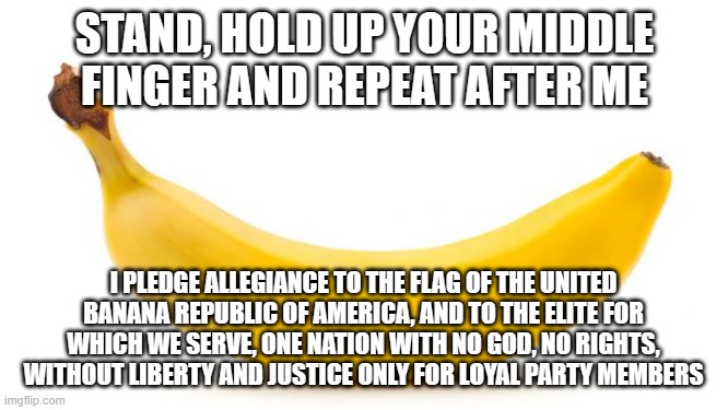 A pledge of allegiance Democrats can use without lying | STAND, HOLD UP YOUR MIDDLE FINGER AND REPEAT AFTER ME; I PLEDGE ALLEGIANCE TO THE FLAG OF THE UNITED BANANA REPUBLIC OF AMERICA, AND TO THE ELITE FOR WHICH WE SERVE, ONE NATION WITH NO GOD, NO RIGHTS, WITHOUT LIBERTY AND JUSTICE ONLY FOR LOYAL PARTY MEMBERS | image tagged in banana,democrat pledge of allegiance,banana republic,democrat war on america,serve the elite,obey your party | made w/ Imgflip meme maker