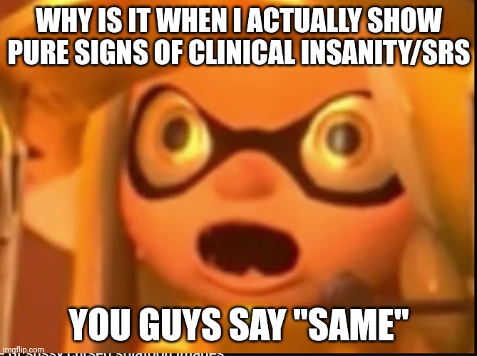 Auauauauau | WHY IS IT WHEN I ACTUALLY SHOW PURE SIGNS OF CLINICAL INSANITY/SRS; YOU GUYS SAY "SAME" | made w/ Imgflip meme maker