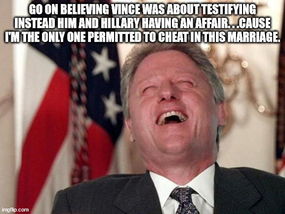 bill clinton laughing economy fix czar adviser Hillary neolibera | GO ON BELIEVING VINCE WAS ABOUT TESTIFYING INSTEAD HIM AND HILLARY HAVING AN AFFAIR. . .CAUSE I'M THE ONLY ONE PERMITTED TO CHEAT IN THIS MA | image tagged in bill clinton laughing economy fix czar adviser hillary neolibera | made w/ Imgflip meme maker