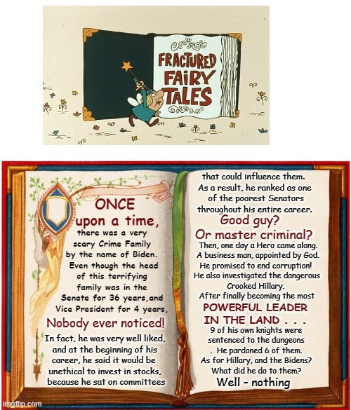 Let me tell you a fairytale | that could influence them.  
As a result, he ranked as one 
of the poorest Senators throughout his entire career. there was a very scary Crime Family by the name of Biden.  Even though the head of this terrifying family was in the Senate for 36 years,and Vice President for 4 years, ONCE 
upon a time, Good guy?  
Or master criminal? Then, one day a Hero came along.
  A business man, appointed by God.  
He promised to end corruption!  
He also investigated the dangerous 
Crooked Hillary.  
After finally becoming the most 
. . POWERFUL LEADER
IN THE LAND . . . Nobody ever noticed! 9 of his own knights were 
sentenced to the dungeons
.  He pardoned 6 of them.
  As for Hillary, and the Bidens?  
What did he do to them? In fact, he was very well liked,
 and at the beginning of his 
career, he said it would be 
unethical to invest in stocks,
 because he sat on committees; Well - nothing | made w/ Imgflip meme maker