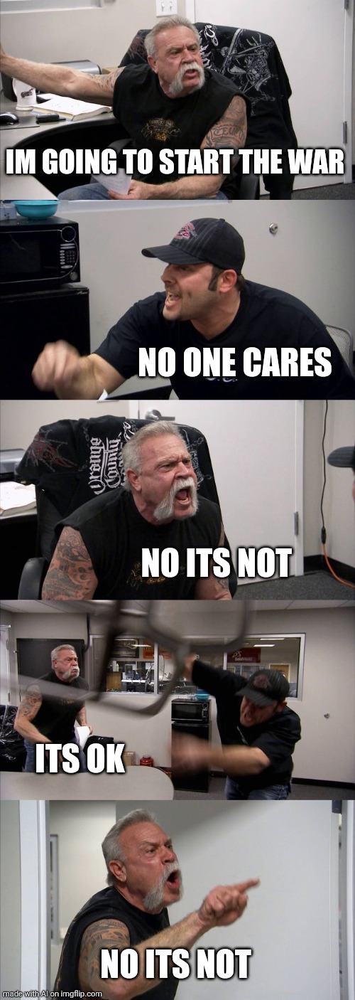 eh | IM GOING TO START THE WAR; NO ONE CARES; NO ITS NOT; ITS OK; NO ITS NOT | image tagged in memes,american chopper argument | made w/ Imgflip meme maker