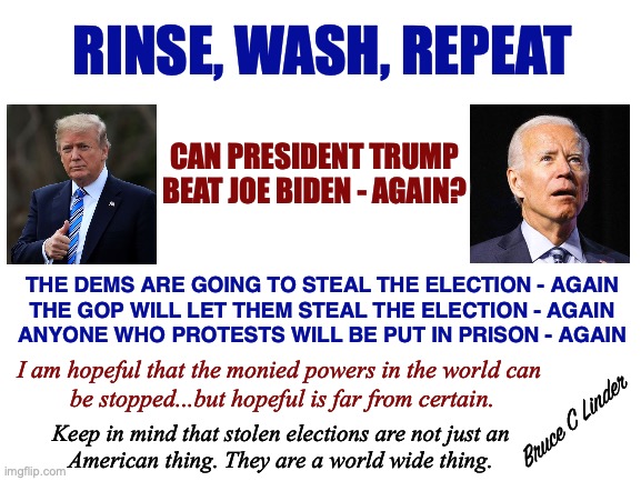 Rinse, Wash, Repeat | RINSE, WASH, REPEAT; CAN PRESIDENT TRUMP
BEAT JOE BIDEN - AGAIN? THE DEMS ARE GOING TO STEAL THE ELECTION - AGAIN
THE GOP WILL LET THEM STEAL THE ELECTION - AGAIN
ANYONE WHO PROTESTS WILL BE PUT IN PRISON - AGAIN; I am hopeful that the monied powers in the world can
 be stopped...but hopeful is far from certain. Bruce C Linder; Keep in mind that stolen elections are not just an
American thing. They are a world wide thing. | image tagged in joe biden,president trump,stolen elections,gop,dnc,j6 | made w/ Imgflip meme maker