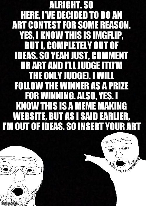 Art contest | ALRIGHT. SO HERE, I’VE DECIDED TO DO AN ART CONTEST FOR SOME REASON. YES, I KNOW THIS IS IMGFLIP, BUT I, COMPLETELY OUT OF IDEAS. SO YEAH JUST, COMMENT UR ART AND I’LL JUDGE IT(I’M THE ONLY JUDGE). I WILL FOLLOW THE WINNER AS A PRIZE FOR WINNING. ALSO, YES. I KNOW THIS IS A MEME MAKING WEBSITE, BUT AS I SAID EARLIER, I’M OUT OF IDEAS. SO INSERT YOUR ART | image tagged in blank | made w/ Imgflip meme maker