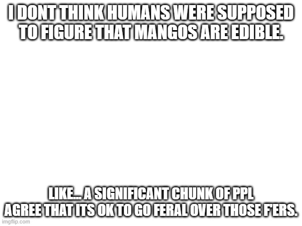 has anyone else seen the memes of this, or am i just going insane? | I DONT THINK HUMANS WERE SUPPOSED TO FIGURE THAT MANGOS ARE EDIBLE. LIKE... A SIGNIFICANT CHUNK OF PPL AGREE THAT ITS OK TO GO FERAL OVER THOSE F'ERS. | made w/ Imgflip meme maker