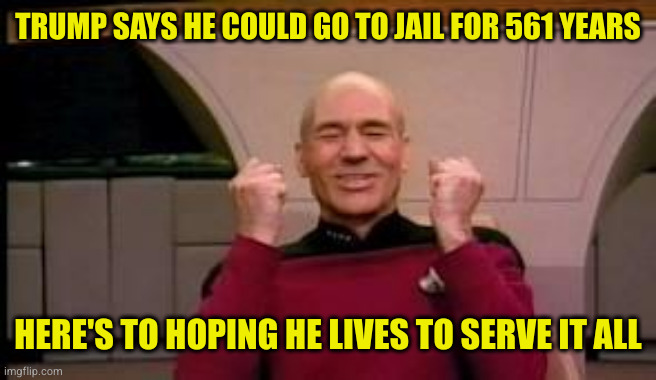 Happy Picard | TRUMP SAYS HE COULD GO TO JAIL FOR 561 YEARS; HERE'S TO HOPING HE LIVES TO SERVE IT ALL | image tagged in happy picard | made w/ Imgflip meme maker