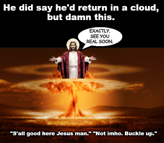 But don't I get a Jesus hug first??? | He did say he'd return in a cloud,
but damn this. EXACTLY.
SEE YOU REAL SOON. "S'all good here Jesus man." "Not imho. Buckle up." | image tagged in memes,jesus,dark humor | made w/ Imgflip meme maker