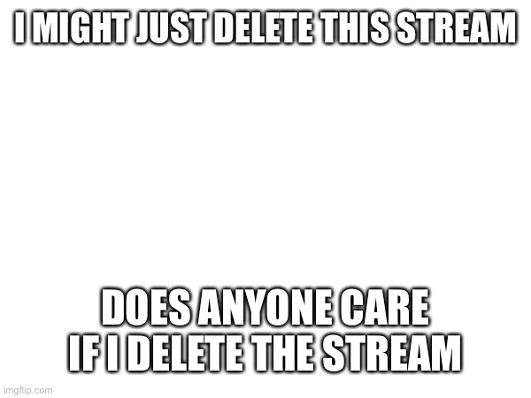 I MIGHT JUST DELETE THIS STREAM; DOES ANYONE CARE IF I DELETE THE STREAM | made w/ Imgflip meme maker