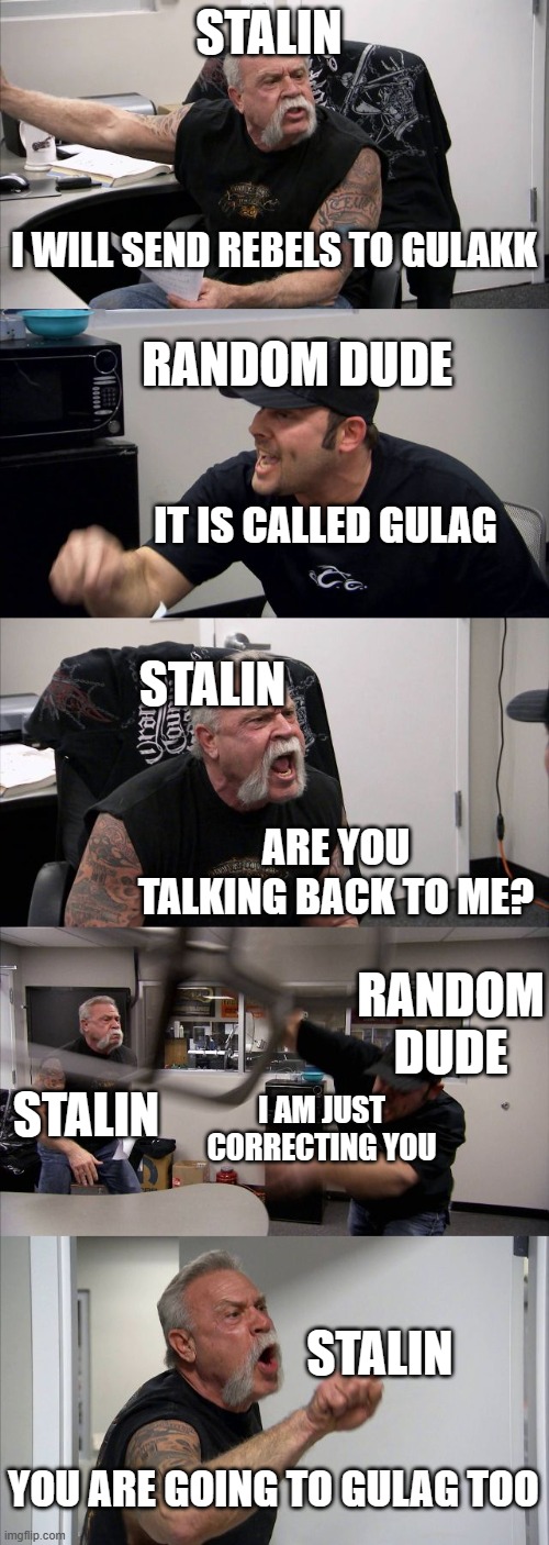 American Chopper Argument Meme | STALIN; I WILL SEND REBELS TO GULAKK; RANDOM DUDE; IT IS CALLED GULAG; STALIN; ARE YOU TALKING BACK TO ME? RANDOM DUDE; STALIN; I AM JUST CORRECTING YOU; STALIN; YOU ARE GOING TO GULAG TOO | image tagged in memes,american chopper argument | made w/ Imgflip meme maker