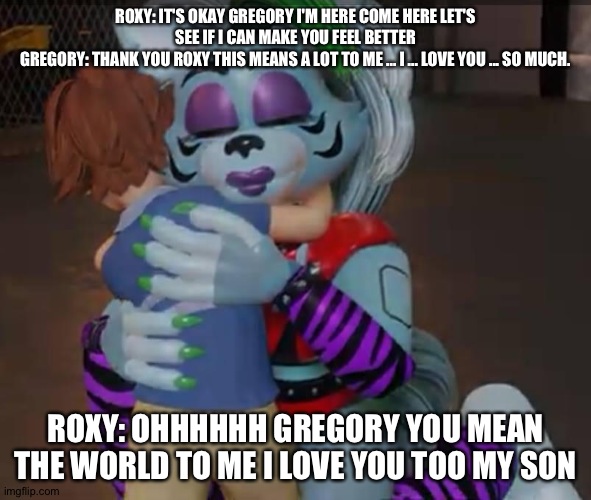 Roxy tries to heal Gregory | ROXY: IT'S OKAY GREGORY I'M HERE COME HERE LET'S SEE IF I CAN MAKE YOU FEEL BETTER
GREGORY: THANK YOU ROXY THIS MEANS A LOT TO ME ... I ... LOVE YOU ... SO MUCH. ROXY: OHHHHHH GREGORY YOU MEAN THE WORLD TO ME I LOVE YOU TOO MY SON | image tagged in google | made w/ Imgflip meme maker