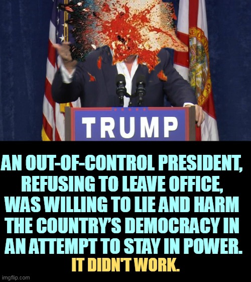 You thought your head was exploding. | AN OUT-OF-CONTROL PRESIDENT, 
REFUSING TO LEAVE OFFICE, 
WAS WILLING TO LIE AND HARM 
THE COUNTRY’S DEMOCRACY IN 
AN ATTEMPT TO STAY IN POWER. IT DIDN'T WORK. | image tagged in ex-president trump finds out he can't be king head explodes,trump,frustration,exploding head | made w/ Imgflip meme maker