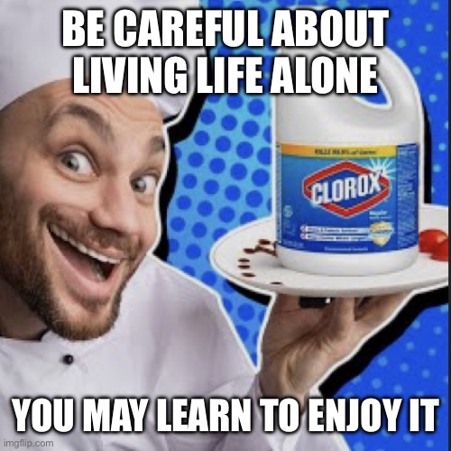 Chef serving clorox | BE CAREFUL ABOUT LIVING LIFE ALONE; YOU MAY LEARN TO ENJOY IT | image tagged in chef serving clorox | made w/ Imgflip meme maker
