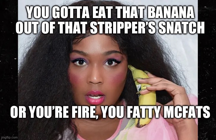 Lizzo’s banana. | YOU GOTTA EAT THAT BANANA OUT OF THAT STRIPPER’S SNATCH; OR YOU’RE FIRE, YOU FATTY MCFATS | image tagged in lizzo banana,lizzo | made w/ Imgflip meme maker