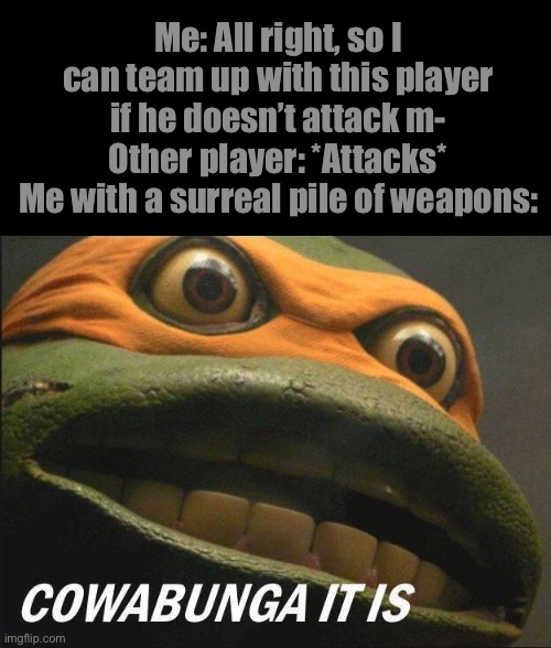 Cowabunga It Is | Me: All right, so I can team up with this player if he doesn’t attack m-
Other player: *Attacks*
Me with a surreal pile of weapons: | image tagged in cowabunga it is | made w/ Imgflip meme maker