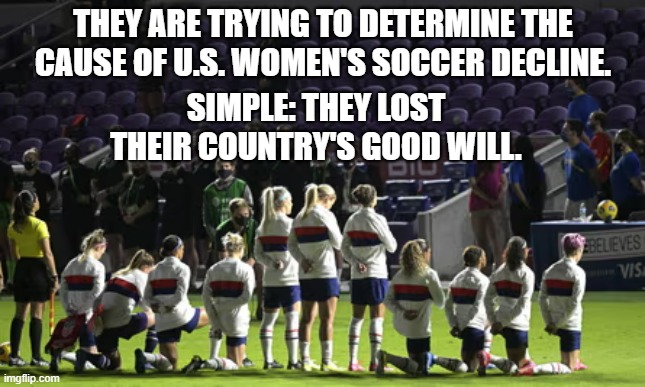 US women soccer failure | THEY ARE TRYING TO DETERMINE THE CAUSE OF U.S. WOMEN'S SOCCER DECLINE. SIMPLE: THEY LOST THEIR COUNTRY'S GOOD WILL. | image tagged in soccer | made w/ Imgflip meme maker