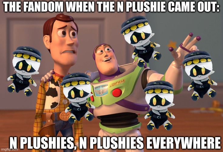 I mean, this is still the case. | THE FANDOM WHEN THE N PLUSHIE CAME OUT:; N PLUSHIES, N PLUSHIES EVERYWHERE | image tagged in murder drones,x x everywhere,plush | made w/ Imgflip meme maker