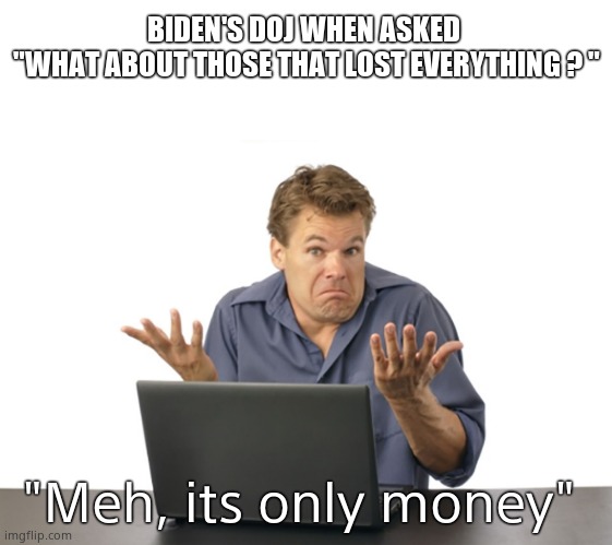 BIDEN'S DOJ WHEN ASKED 
"WHAT ABOUT THOSE THAT LOST EVERYTHING ? " "Meh, its only money" | image tagged in memes,blank transparent square | made w/ Imgflip meme maker