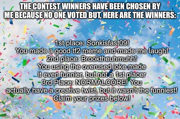 Congrats to the winners! | 1st place: Sonkisfast09! You made a good tf2 meme and made me laugh!
2nd place: Brooktheuhmuhh! You using the overused joke made it even funnier, but not a 1st placer
3rd Place: NORMALCORE! You actually have a creative twist, but it wasn’t the funniest!
Claim your prizes below! THE CONTEST WINNERS HAVE BEEN CHOSEN BY ME BECAUSE NO ONE VOTED BUT, HERE ARE THE WINNERS: | image tagged in confetti | made w/ Imgflip meme maker