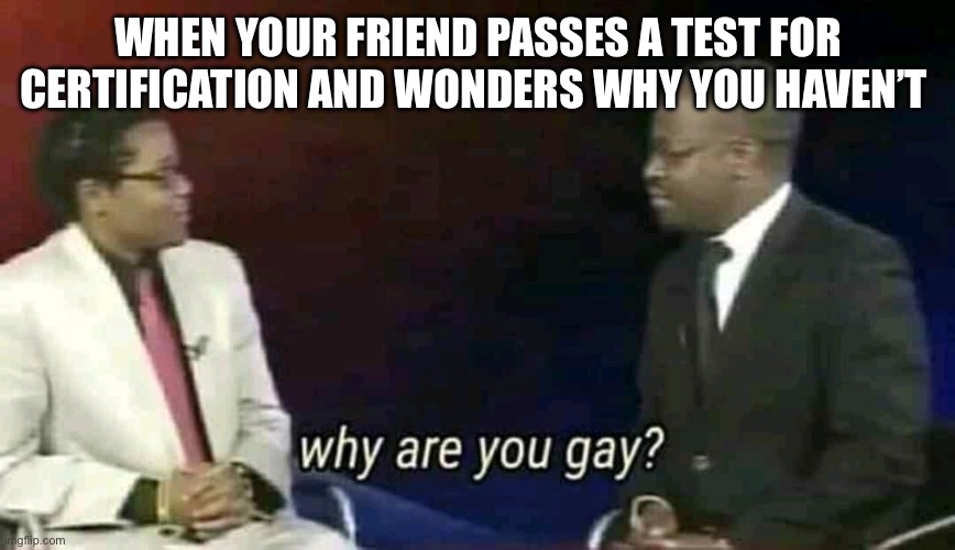 Why are you gay? | WHEN YOUR FRIEND PASSES A TEST FOR CERTIFICATION AND WONDERS WHY YOU HAVEN’T | image tagged in why are you gay | made w/ Imgflip meme maker
