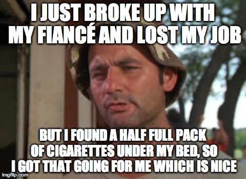 So I Got That Goin For Me Which Is Nice | I JUST BROKE UP WITH MY FIANCÃ‰ AND LOST MY JOB BUT I FOUND A HALF FULL PACK OF CIGARETTES UNDER MY BED, SO I GOT THAT GOING FOR ME WHICH IS | image tagged in memes,so i got that goin for me which is nice,AdviceAnimals | made w/ Imgflip meme maker