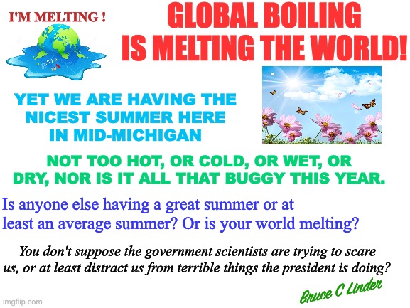 Global Boiling or Summertime? | GLOBAL BOILING IS MELTING THE WORLD! I'M MELTING ! YET WE ARE HAVING THE
NICEST SUMMER HERE
IN MID-MICHIGAN; NOT TOO HOT, OR COLD, OR WET, OR DRY, NOR IS IT ALL THAT BUGGY THIS YEAR. Is anyone else having a great summer or at least an average summer? Or is your world melting? You don't suppose the government scientists are trying to scare us, or at least distract us from terrible things the president is doing? Bruce C Linder | image tagged in global boiling,climate change,summertime,great weather | made w/ Imgflip meme maker