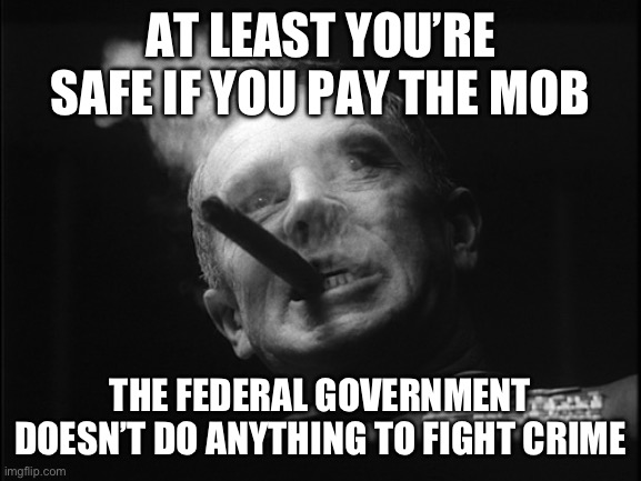 General Ripper (Dr. Strangelove) | AT LEAST YOU’RE SAFE IF YOU PAY THE MOB THE FEDERAL GOVERNMENT DOESN’T DO ANYTHING TO FIGHT CRIME | image tagged in general ripper dr strangelove | made w/ Imgflip meme maker