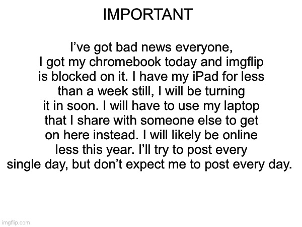 Rip I guess | IMPORTANT; I’ve got bad news everyone, I got my chromebook today and imgflip is blocked on it. I have my iPad for less than a week still, I will be turning it in soon. I will have to use my laptop that I share with someone else to get on here instead. I will likely be online less this year. I’ll try to post every single day, but don’t expect me to post every day. | made w/ Imgflip meme maker