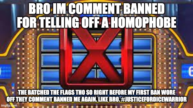 Family Feud Strike | BRO IM COMMENT BANNED FOR TELLING OFF A HOMOPHOBE; THE BATCHED THE FLAGS THO SO RIGHT BEFORE MY FIRST BAN WORE OFF THEY COMMENT BANNED ME AGAIN. LIKE BRO. #JUSTICEFORDICEWARRIOR | image tagged in family feud strike | made w/ Imgflip meme maker
