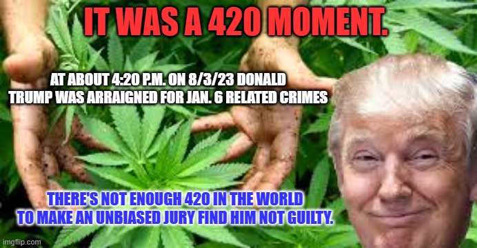 His "Number," is up! | IT WAS A 420 MOMENT. AT ABOUT 4:20 P.M. ON 8/3/23 DONALD TRUMP WAS ARRAIGNED FOR JAN. 6 RELATED CRIMES; THERE'S NOT ENOUGH 420 IN THE WORLD TO MAKE AN UNBIASED JURY FIND HIM NOT GUILTY. | image tagged in marijuana making america green again 25000 and counting uses | made w/ Imgflip meme maker