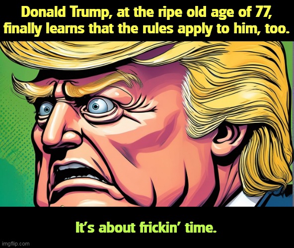 Trump, in his old age, learns that the rules apply to him, too. | Donald Trump, at the ripe old age of 77, finally learns that the rules apply to him, too. It's about frickin' time. | image tagged in trump in his old age learns that the rules apply to him too,donald trump,old,education,rules | made w/ Imgflip meme maker
